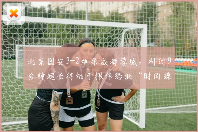 北京国安3-2绝杀成都蓉城，补时9分钟超长待机于根伟怒批“时间操控”