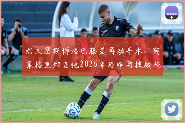 尤文图斯博格巴膝盖再动手术，阿莱格里坦言他2026年恐难再披战袍