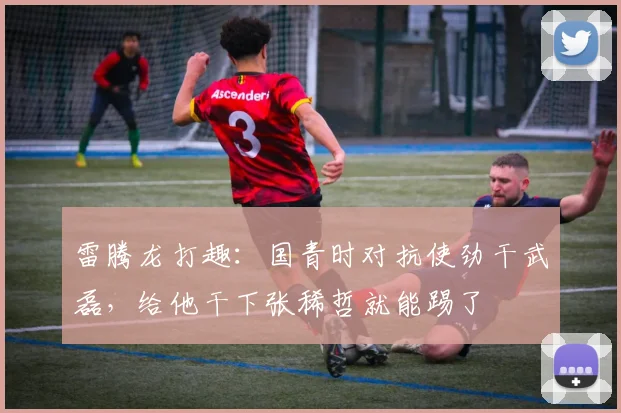 雷腾龙打趣：国青时对抗使劲干武磊，给他干下张稀哲就能踢了