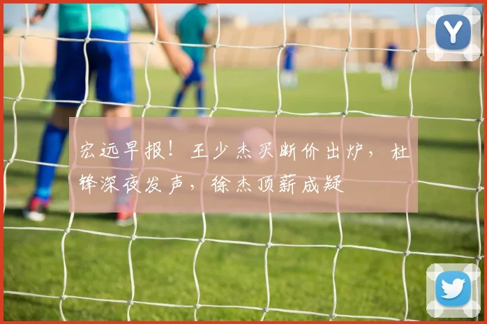 宏远早报！王少杰买断价出炉，杜锋深夜发声，徐杰顶薪成疑