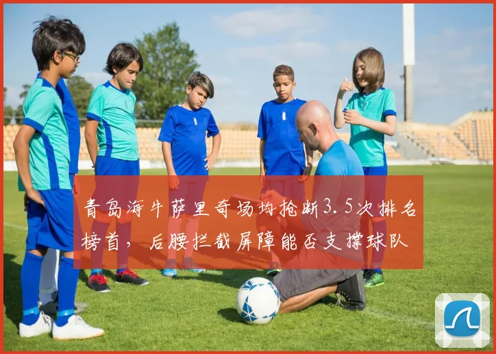 青岛海牛萨里奇场均抢断3.5次排名榜首，后腰拦截屏障能否支撑球队脱困？
