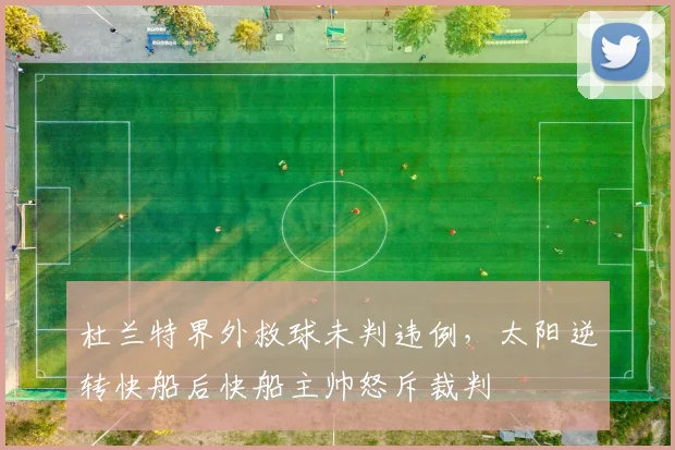 杜兰特界外救球未判违例，太阳逆转快船后快船主帅怒斥裁判
