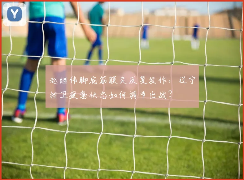 赵继伟脚底筋膜炎反复发作，辽宁控卫疲惫状态如何调节出战？